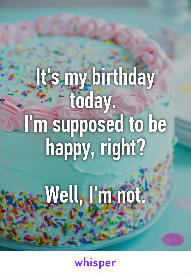 It's my birthday today. 
I'm supposed to be happy, right?

Well, I'm not.