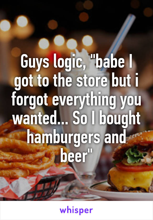 Guys logic, "babe I got to the store but i forgot everything you wanted... So I bought hamburgers and beer"