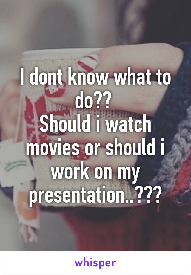 I dont know what to do?? 
Should i watch movies or should i work on my presentation..???