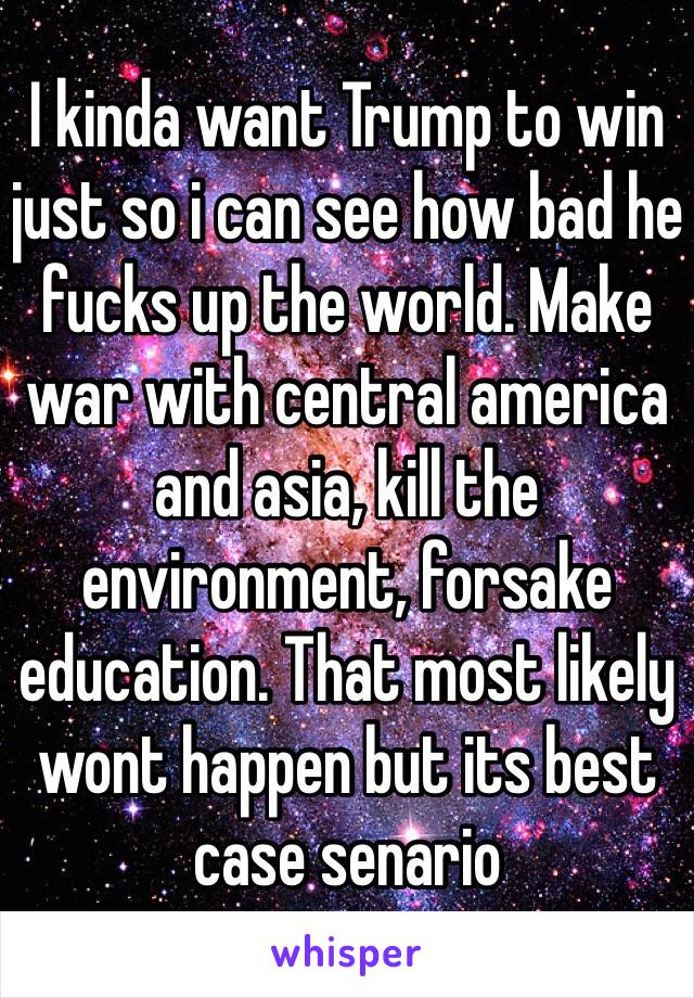 I kinda want Trump to win just so i can see how bad he fucks up the world. Make war with central america and asia, kill the environment, forsake education. That most likely wont happen but its best case senario