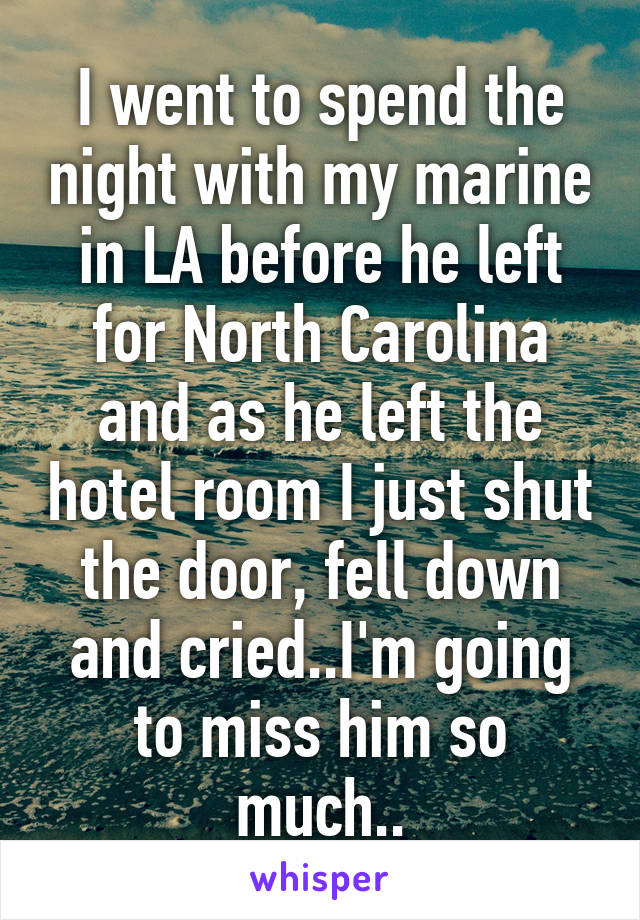 I went to spend the night with my marine in LA before he left for North Carolina and as he left the hotel room I just shut the door, fell down and cried..I'm going to miss him so much..