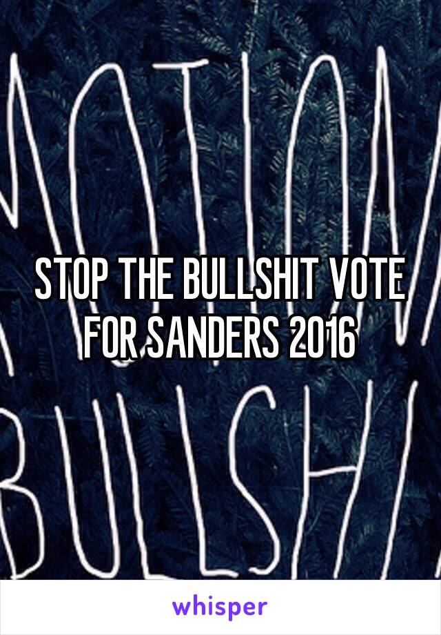 STOP THE BULLSHIT VOTE FOR SANDERS 2016