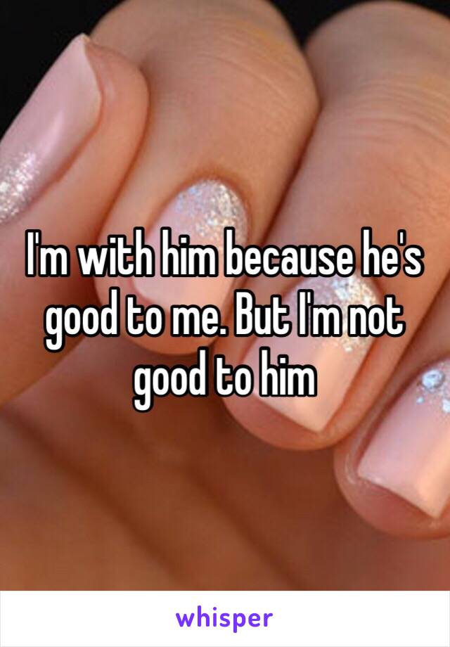 I'm with him because he's good to me. But I'm not good to him