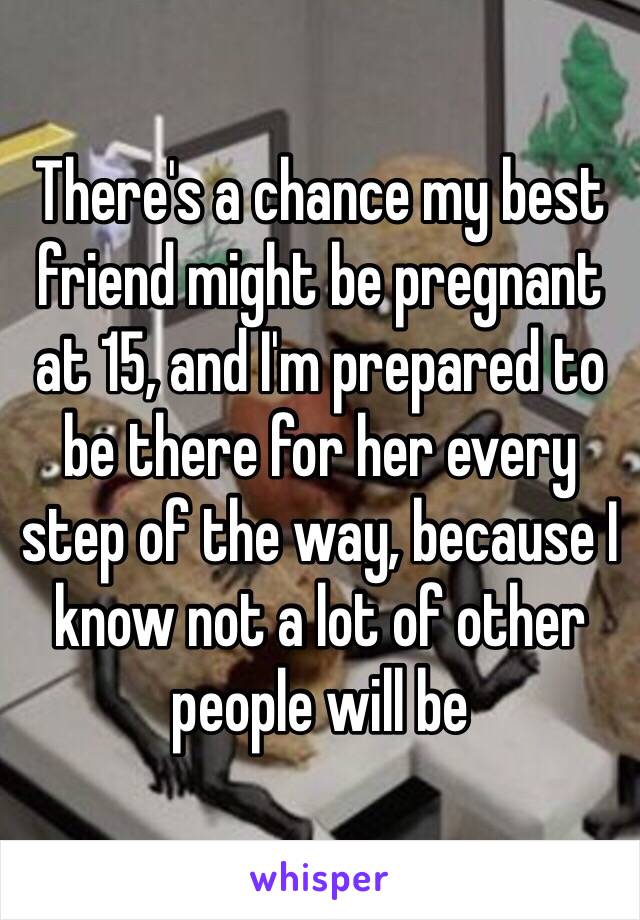 There's a chance my best friend might be pregnant at 15, and I'm prepared to be there for her every step of the way, because I know not a lot of other people will be 
