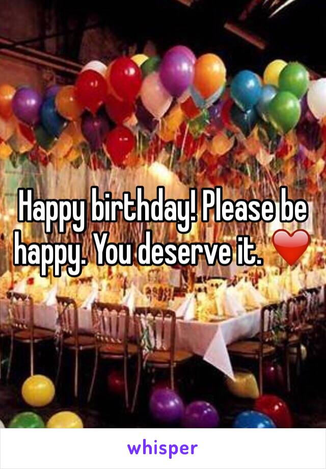 Happy birthday! Please be happy. You deserve it. ❤️