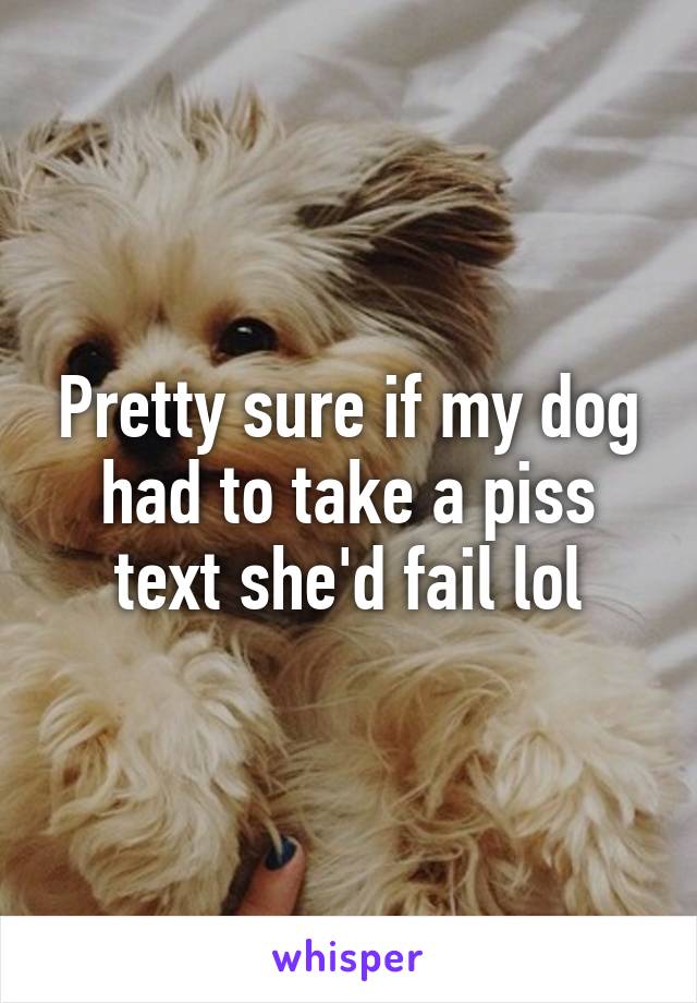 Pretty sure if my dog had to take a piss text she'd fail lol