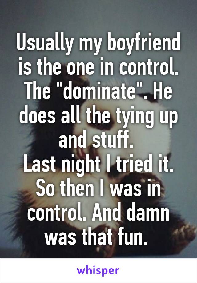 Usually my boyfriend is the one in control. The "dominate". He does all the tying up and stuff. 
Last night I tried it. So then I was in control. And damn was that fun. 
