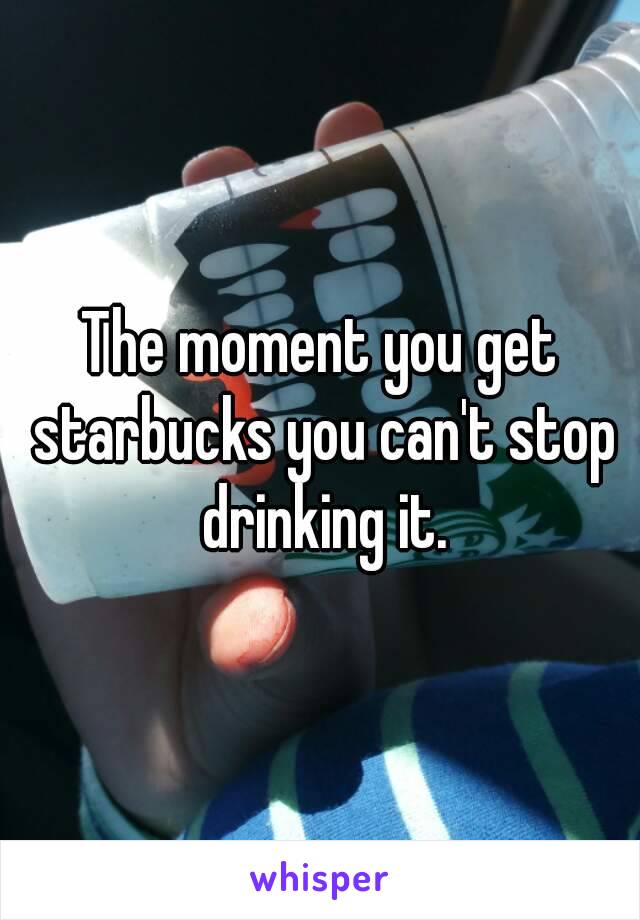 The moment you get starbucks you can't stop drinking it.