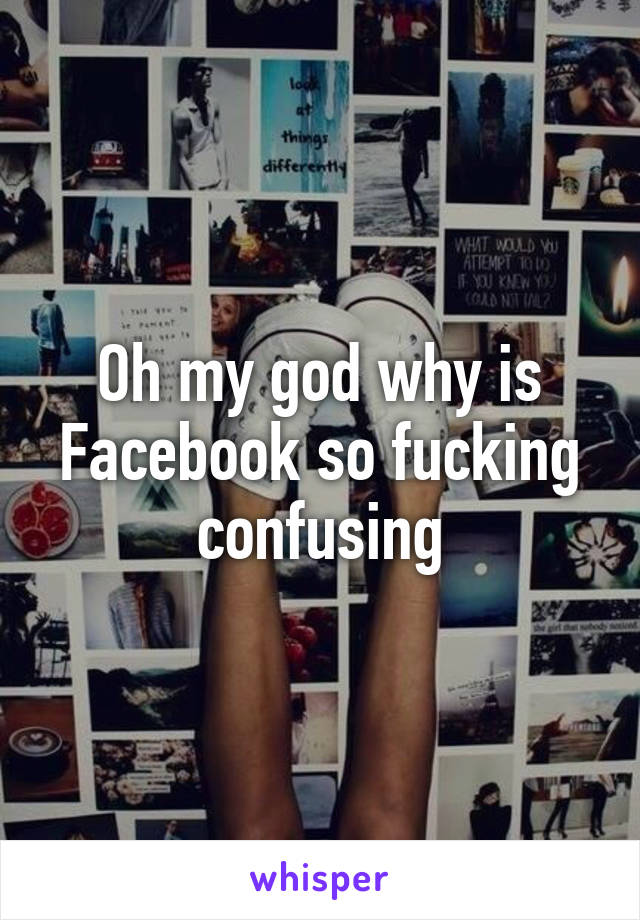 Oh my god why is Facebook so fucking confusing