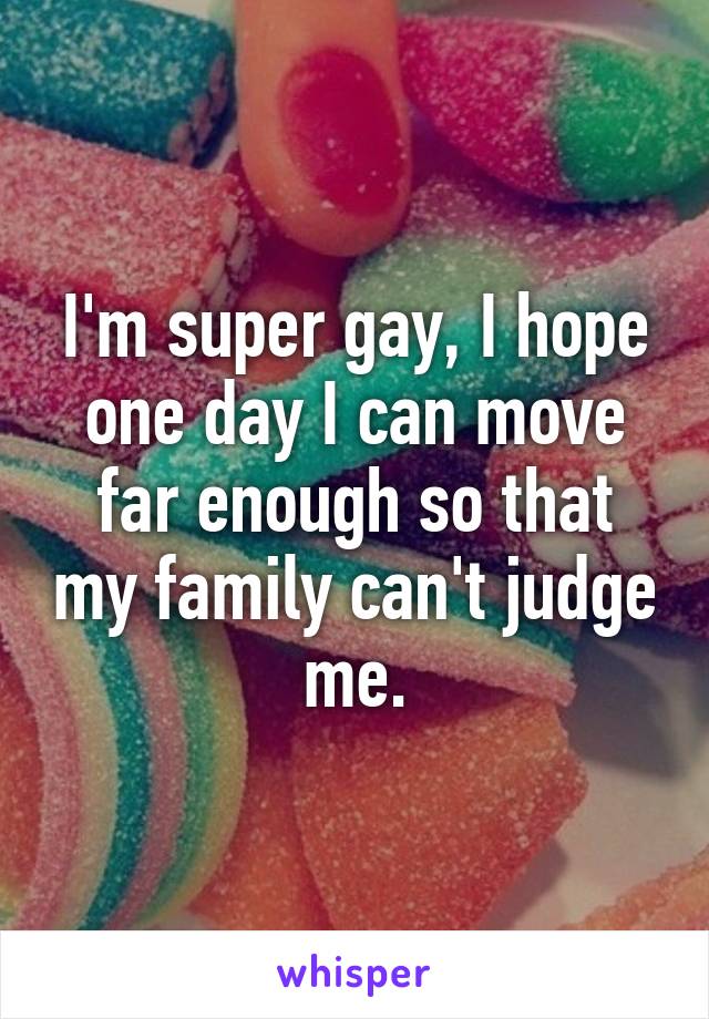I'm super gay, I hope one day I can move far enough so that my family can't judge me.
