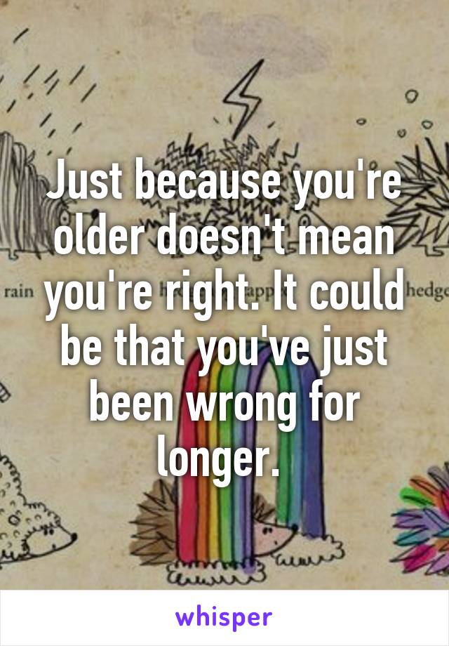 Just because you're older doesn't mean you're right. It could be that you've just been wrong for longer. 