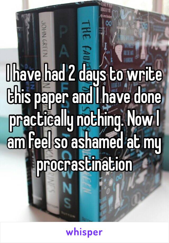 I have had 2 days to write this paper and I have done practically nothing. Now I am feel so ashamed at my procrastination