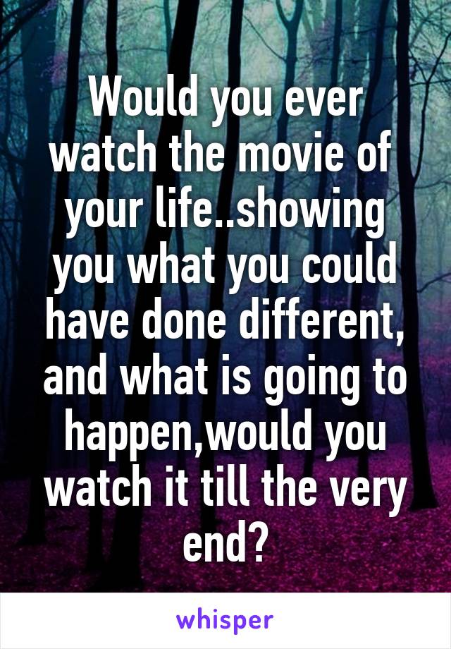 Would you ever watch the movie of  your life..showing you what you could have done different, and what is going to happen,would you watch it till the very end?