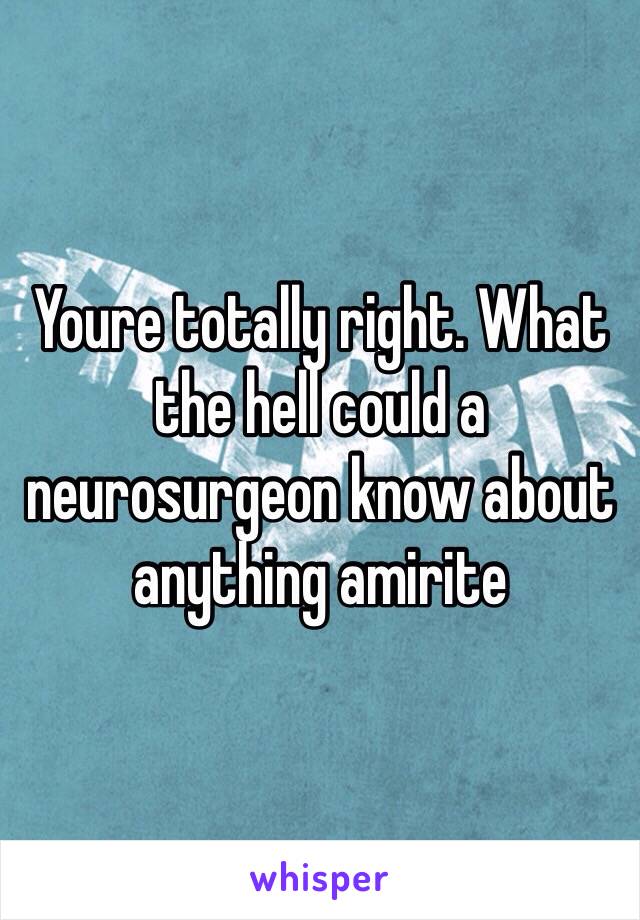 Youre totally right. What the hell could a neurosurgeon know about anything amirite