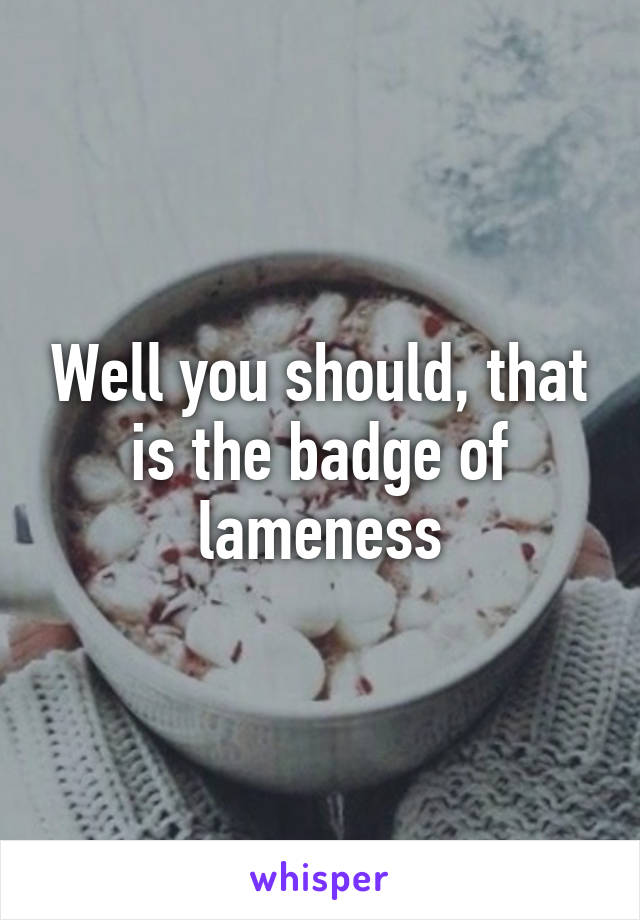 Well you should, that is the badge of lameness