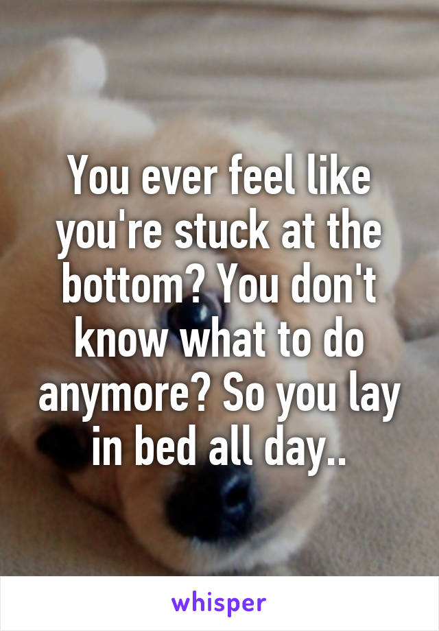 You ever feel like you're stuck at the bottom? You don't know what to do anymore? So you lay in bed all day..