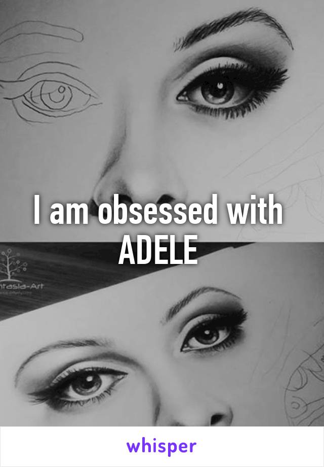 I am obsessed with 
ADELE 