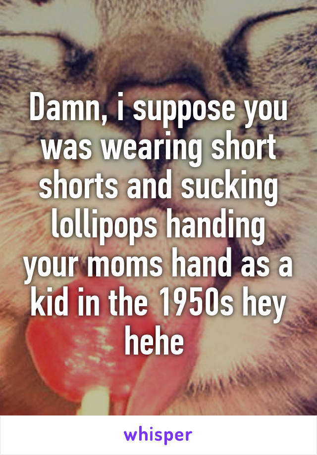 Damn, i suppose you was wearing short shorts and sucking lollipops handing your moms hand as a kid in the 1950s hey hehe 