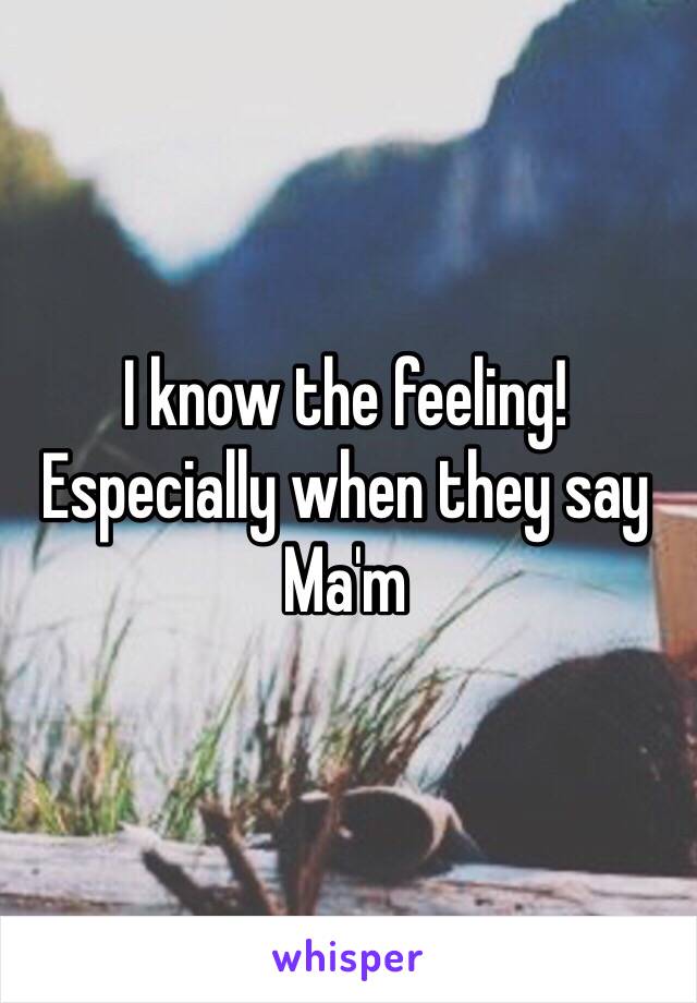 I know the feeling! Especially when they say Ma'm