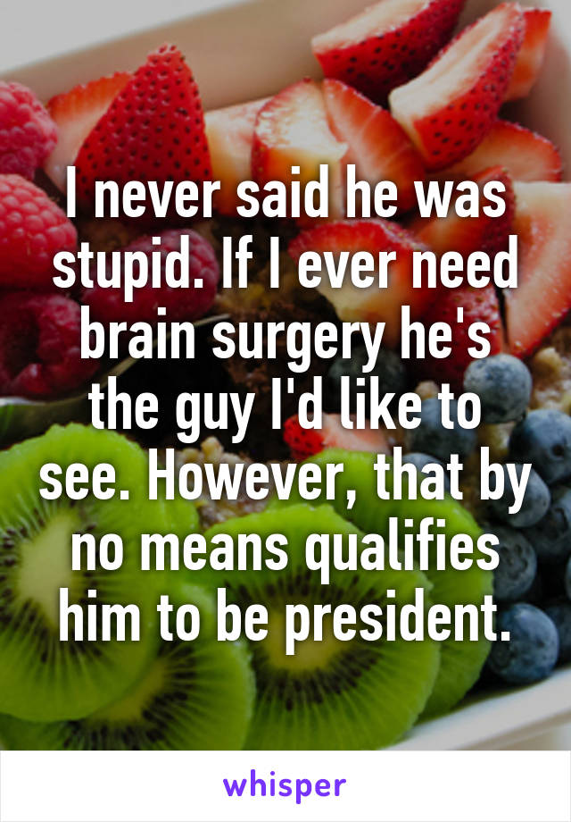 I never said he was stupid. If I ever need brain surgery he's the guy I'd like to see. However, that by no means qualifies him to be president.