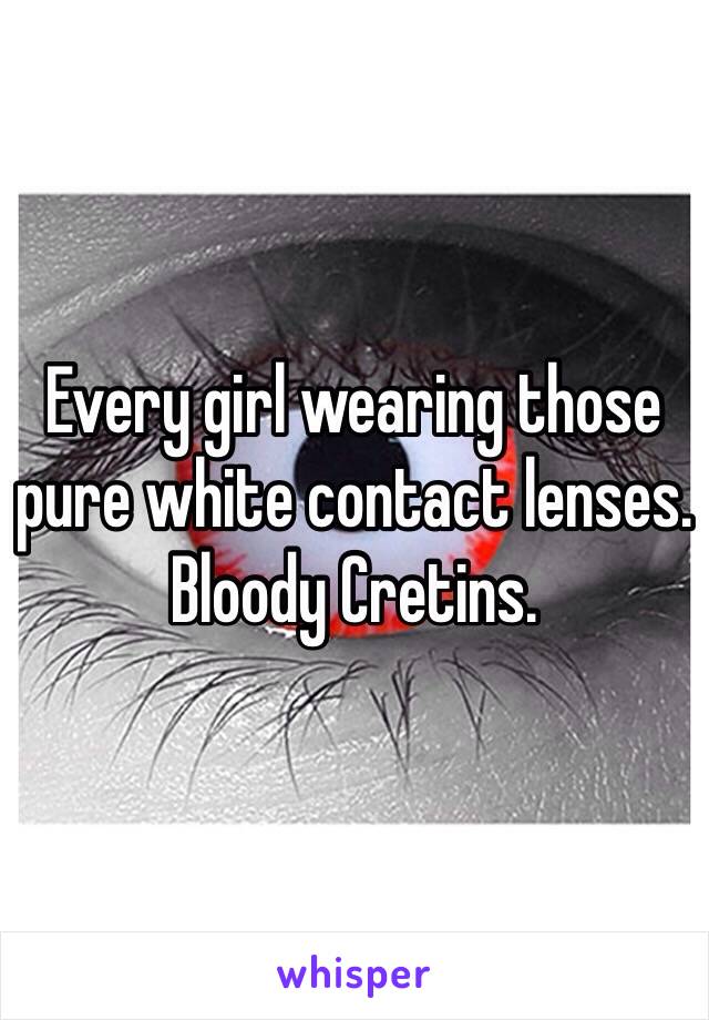 Every girl wearing those pure white contact lenses. Bloody Cretins.