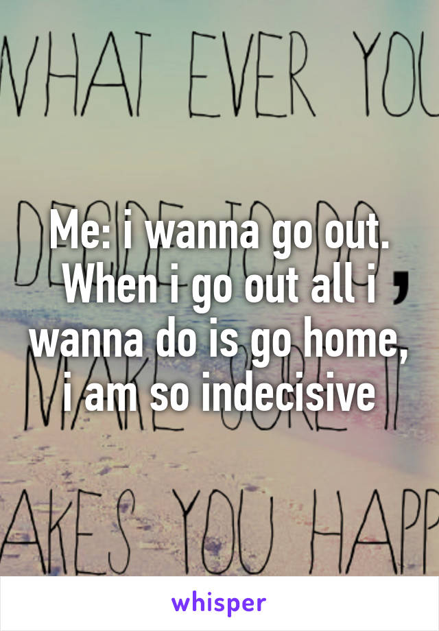 Me: i wanna go out.
When i go out all i wanna do is go home, i am so indecisive