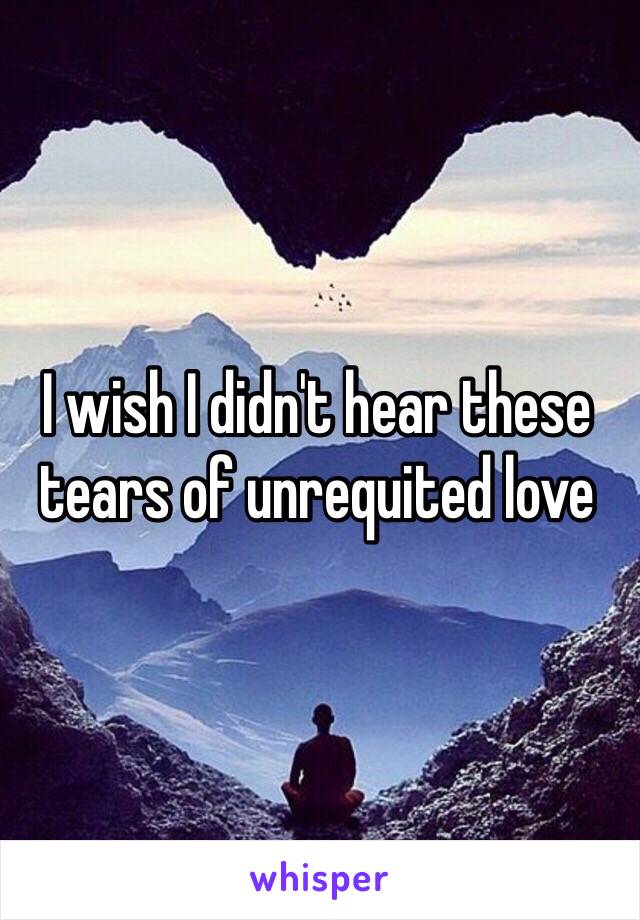 I wish I didn't hear these tears of unrequited love