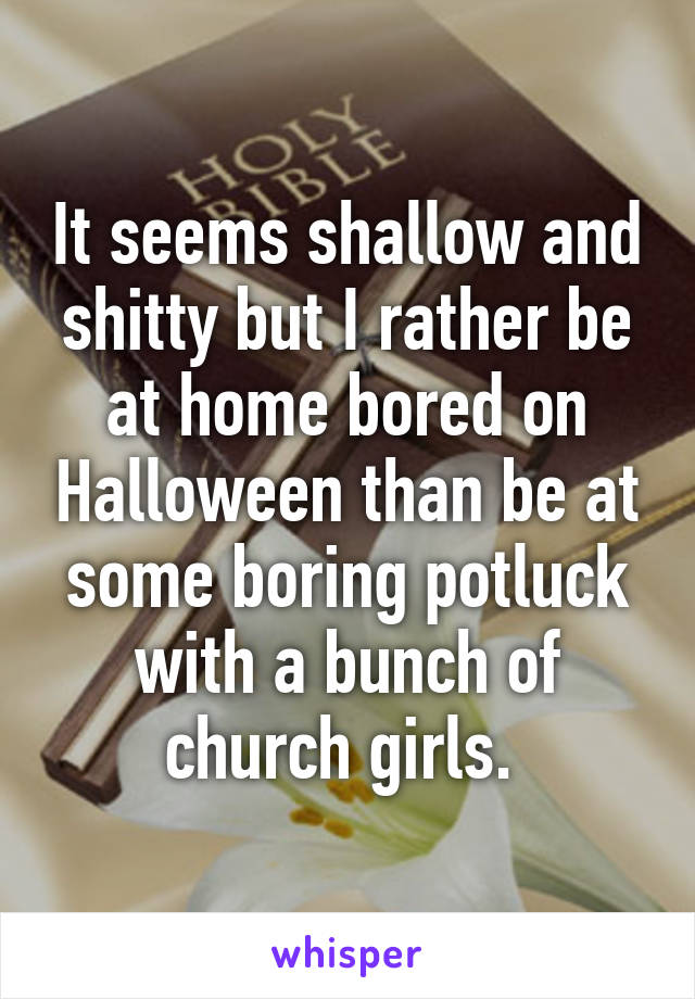 It seems shallow and shitty but I rather be at home bored on Halloween than be at some boring potluck with a bunch of church girls. 