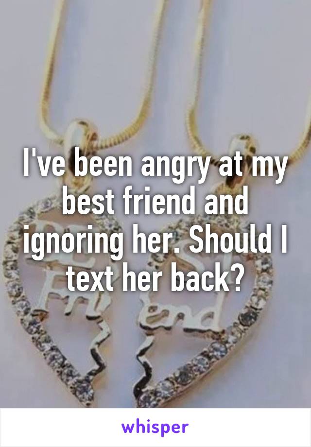 I've been angry at my best friend and ignoring her. Should I text her back?