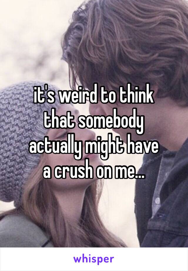 it's weird to think
that somebody 
actually might have
a crush on me...