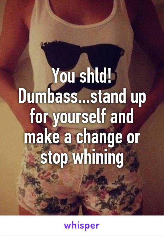 You shld! Dumbass...stand up for yourself and make a change or stop whining