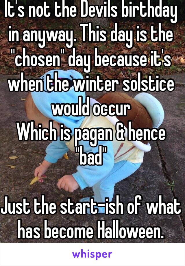 It's not the Devils birthday in anyway. This day is the "chosen" day because it's when the winter solstice would occur
Which is pagan & hence "bad"

Just the start-ish of what has become Halloween.