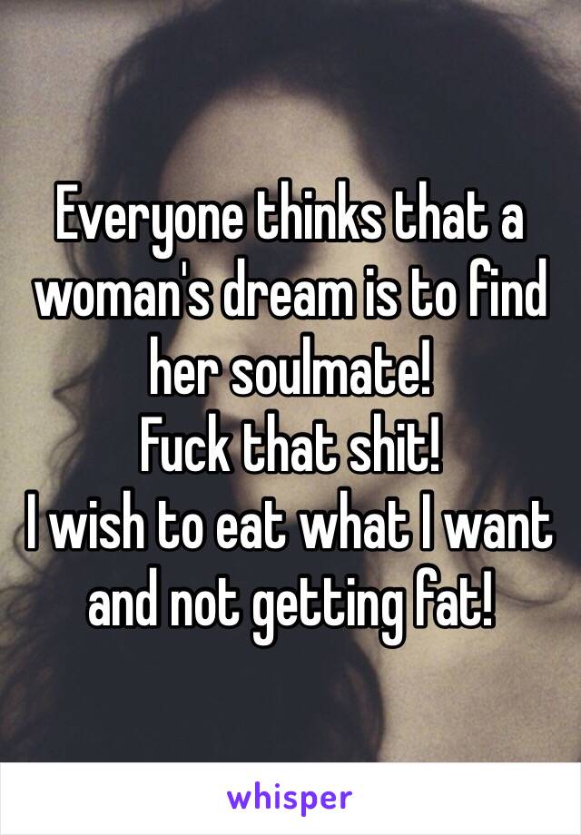 Everyone thinks that a woman's dream is to find her soulmate!
Fuck that shit!
I wish to eat what I want and not getting fat!