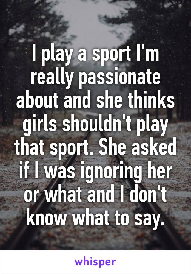 I play a sport I'm really passionate about and she thinks girls shouldn't play that sport. She asked if I was ignoring her or what and I don't know what to say.