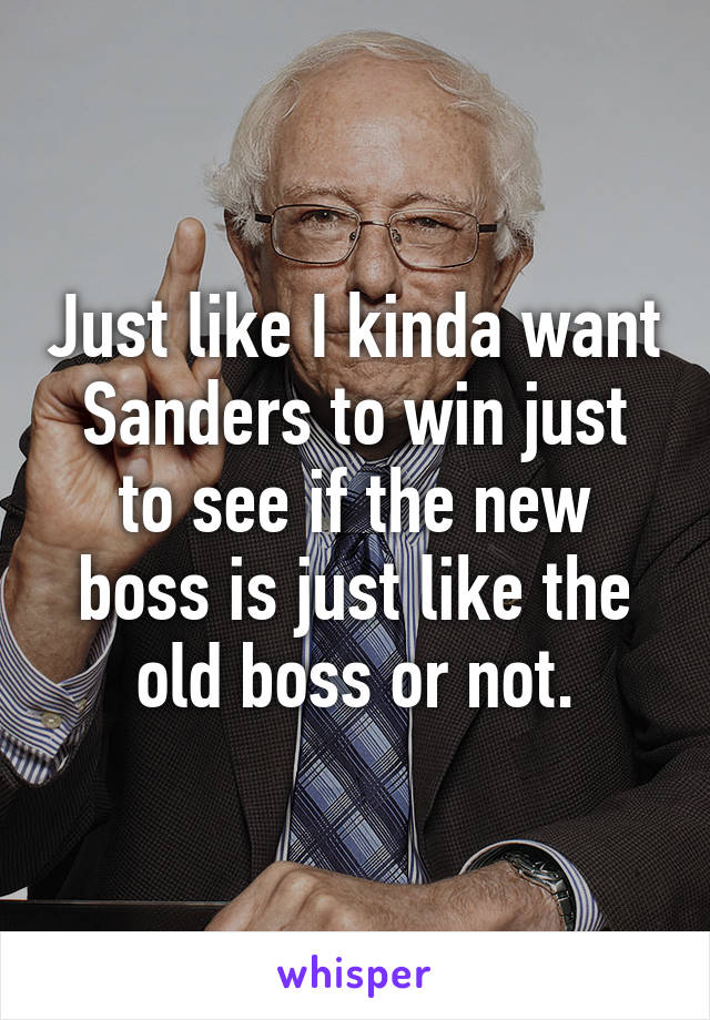 Just like I kinda want Sanders to win just to see if the new boss is just like the old boss or not.