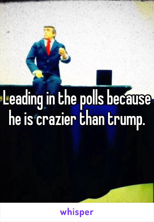 Leading in the polls because he is crazier than trump. 