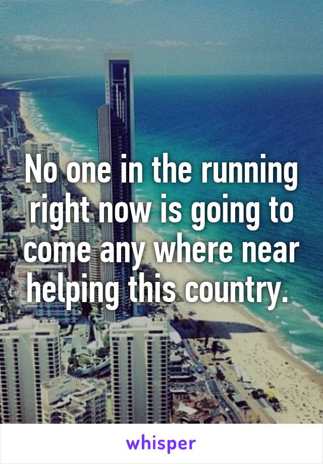 No one in the running right now is going to come any where near helping this country. 