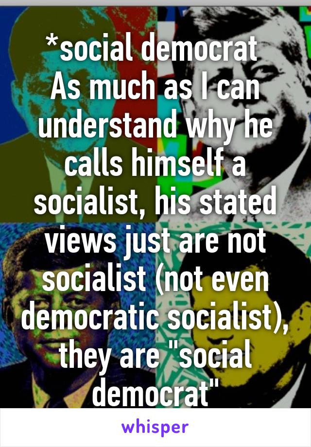 *social democrat 
As much as I can understand why he calls himself a socialist, his stated views just are not socialist (not even democratic socialist), they are "social democrat"