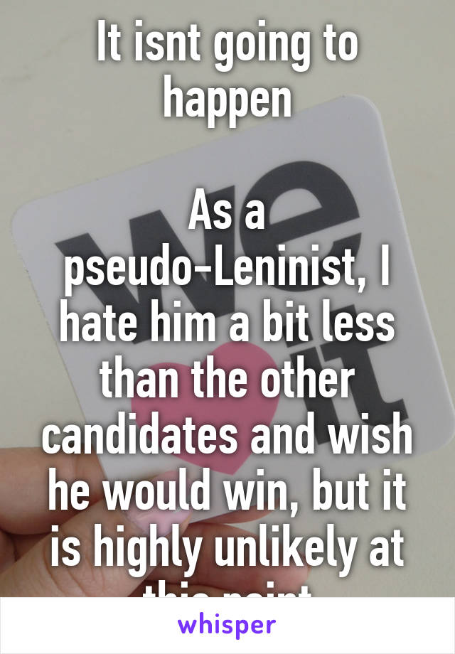 It isnt going to happen

As a pseudo-Leninist, I hate him a bit less than the other candidates and wish he would win, but it is highly unlikely at this point