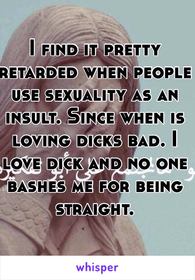 I find it pretty retarded when people use sexuality as an insult. Since when is loving dicks bad. I love dick and no one bashes me for being straight.