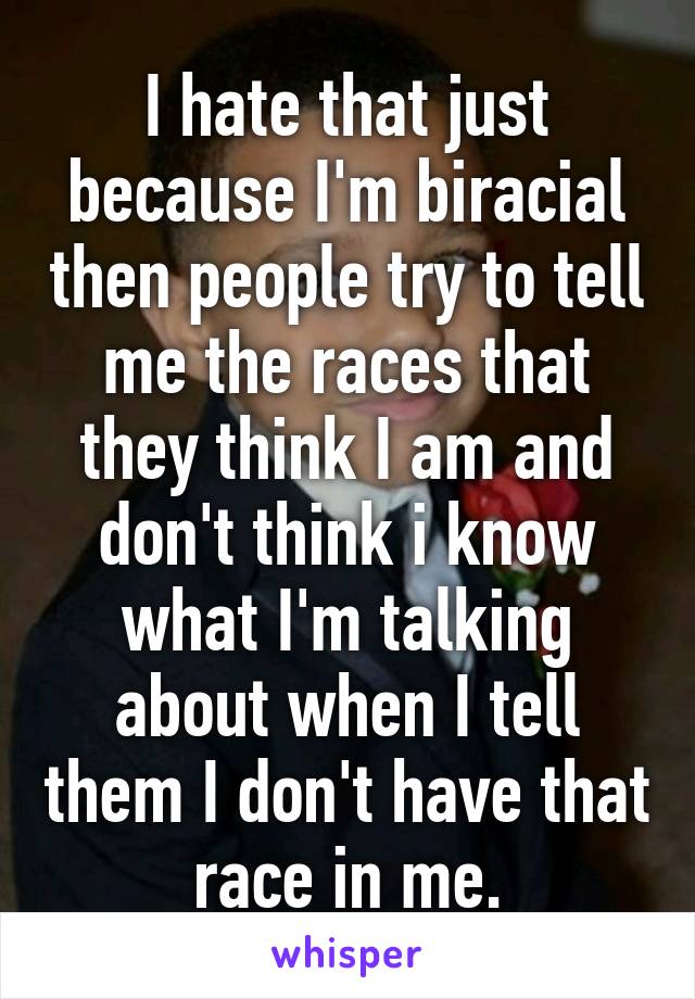 I hate that just because I'm biracial then people try to tell me the races that they think I am and don't think i know what I'm talking about when I tell them I don't have that race in me.