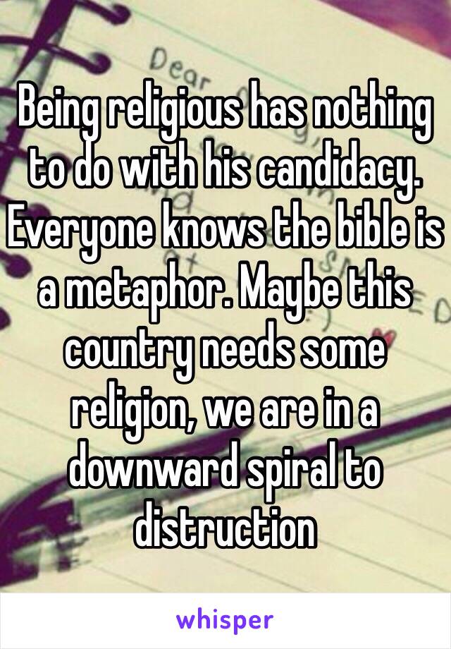 Being religious has nothing to do with his candidacy. Everyone knows the bible is a metaphor. Maybe this country needs some religion, we are in a downward spiral to distruction