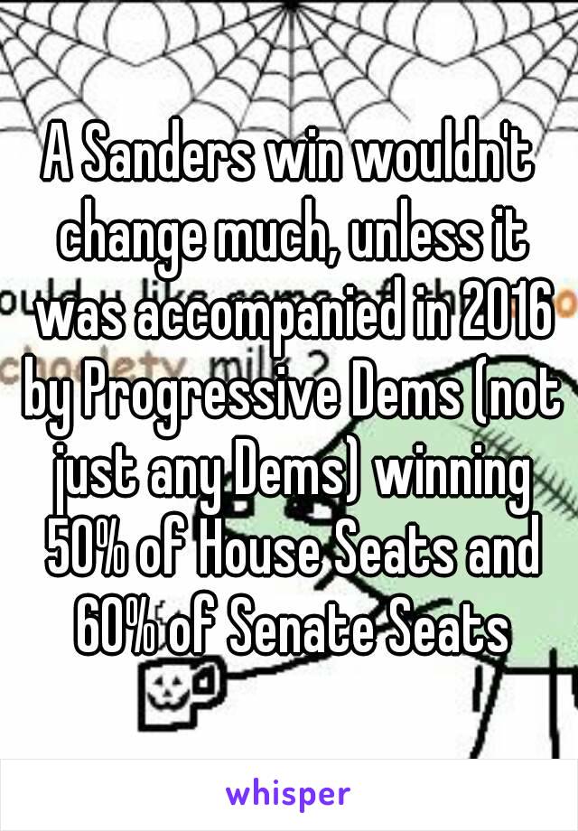 A Sanders win wouldn't change much, unless it was accompanied in 2016 by Progressive Dems (not just any Dems) winning 50% of House Seats and 60% of Senate Seats