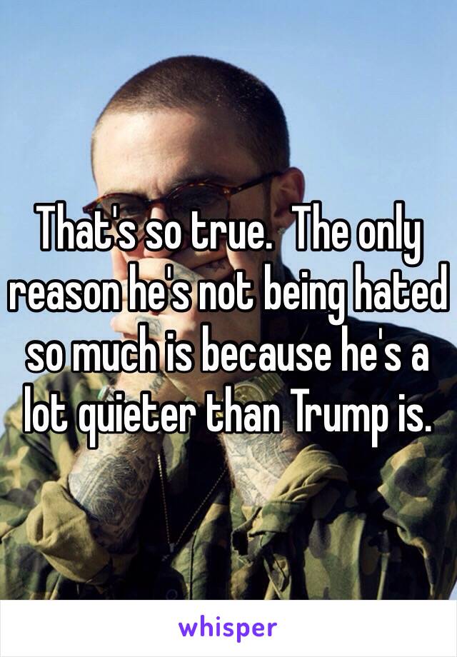 That's so true.  The only reason he's not being hated so much is because he's a lot quieter than Trump is.