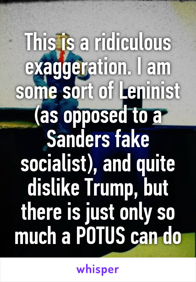 This is a ridiculous exaggeration. I am some sort of Leninist (as opposed to a Sanders fake socialist), and quite dislike Trump, but there is just only so much a POTUS can do