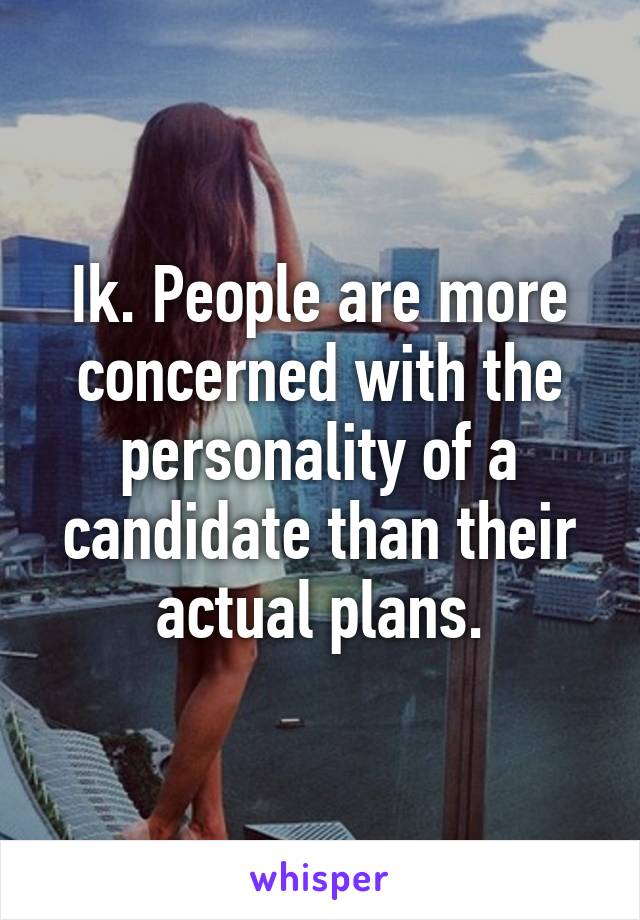 Ik. People are more concerned with the personality of a candidate than their actual plans.