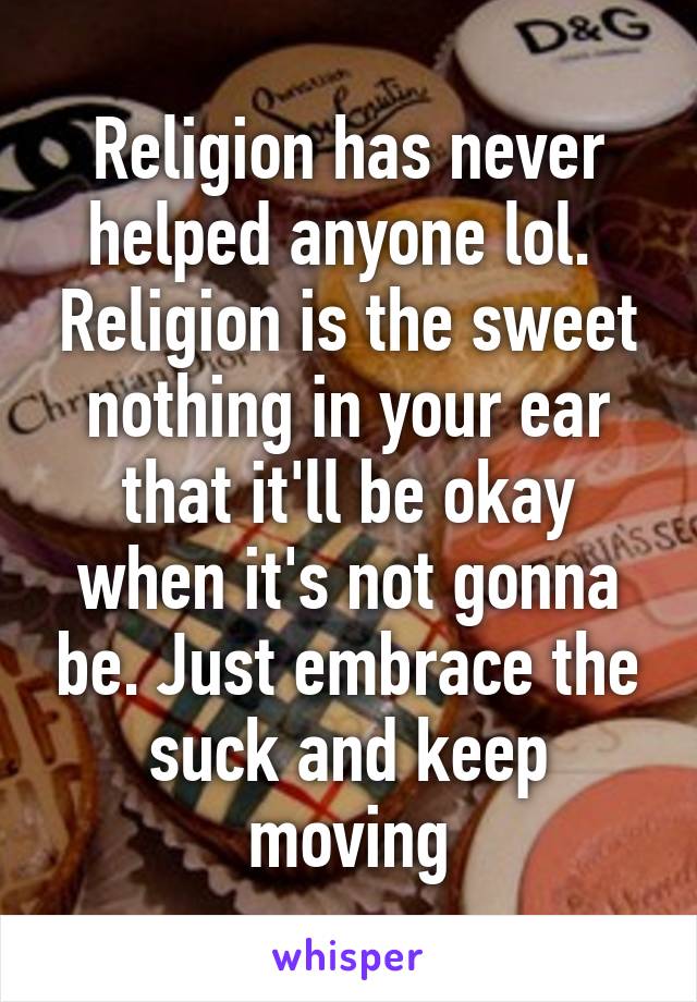 Religion has never helped anyone lol.  Religion is the sweet nothing in your ear that it'll be okay when it's not gonna be. Just embrace the suck and keep moving