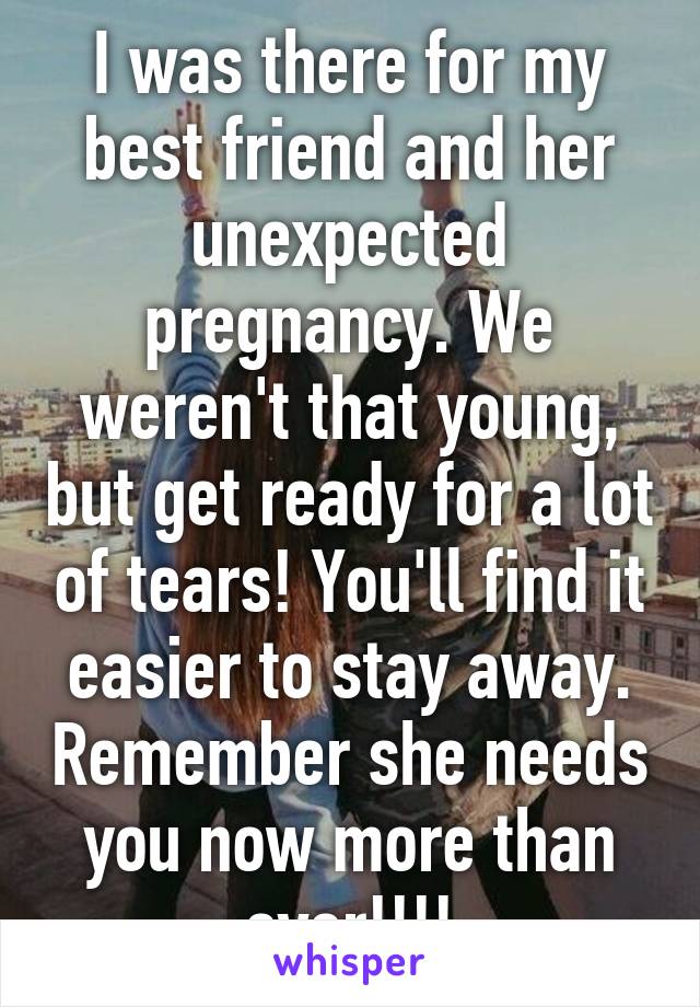 I was there for my best friend and her unexpected pregnancy. We weren't that young, but get ready for a lot of tears! You'll find it easier to stay away. Remember she needs you now more than ever!!!!
