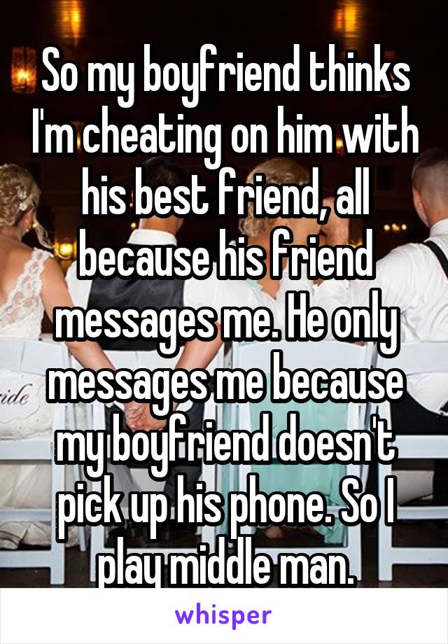 So my boyfriend thinks I'm cheating on him with his best friend, all because his friend messages me. He only messages me because my boyfriend doesn't pick up his phone. So I play middle man.
