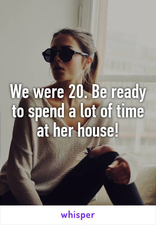 We were 20. Be ready to spend a lot of time at her house!